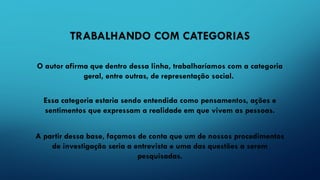 TRABALHANDO COM CATEGORIAS
O autor afirma que dentro dessa linha, trabalharíamos com a categoria
geral, entre outras, de representação social.
Essa categoria estaria sendo entendida como pensamentos, ações e
sentimentos que expressam a realidade em que vivem as pessoas.
A partir dessa base, façamos de conta que um de nossos procedimentos
de investigação seria a entrevista e uma das questões a serem
pesquisadas.
 