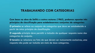 TRABALHANDO COM CATEGORIAS
Com base na obra de Selltiz e outros autores (1965), podemos apontar três
princípios de classificação para estabelecermos conjuntos de categorias:
O primeiro se refere ao conjunto de categorias que deve ser estabelecido a
partir de único princípio de classificação.
O segundo princípio deve permitir a inclusão de qualquer resposta numa das
categorias do conjunto.
O terceiro se relaciona ao fato de que devem ser mutuamente exclusivas, uma
resposta não pode ser incluída em mais de duas categorias.
 