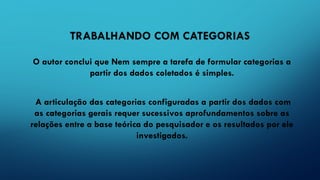 TRABALHANDO COM CATEGORIAS
O autor conclui que Nem sempre a tarefa de formular categorias a
partir dos dados coletados é simples.
A articulação das categorias configuradas a partir dos dados com
as categorias gerais requer sucessivos aprofundamentos sobre as
relações entre a base teórica do pesquisador e os resultados por ele
investigados.
 