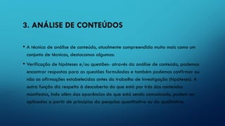 3. ANÁLISE DE CONTEÚDOS
• A técnica de análise de conteúdo, atualmente compreendida muito mais como um
conjunto de técnicas, destacamos algumas:
• Verificação de hipóteses e/ou questões- através da análise de conteúdo, podemos
encontrar respostas para as questões formuladas e também podemos confirmar ou
não as afirmações estabelecidas antes do trabalho de investigação (hipóteses). A
outra função diz respeito à descoberta do que está por trás dos conteúdos
manifestos, indo além das aparências do que está sendo comunicado, podem ser
aplicadas a partir de princípios da pesquisa quantitativa ou da qualitativa.
 