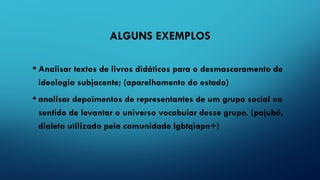 ALGUNS EXEMPLOS
• Analisar textos de livros didáticos para o desmascaramento de
ideologia subjacente; (aparelhamento do estado)
• analisar depoimentos de representantes de um grupo social no
sentido de levantar o universo vocabular desse grupo. (pajubá,
dialeto utilizado pela comunidade lgbtqiapn+)
 