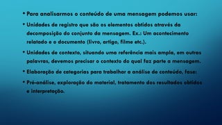 • Para analisarmos o conteúdo de uma mensagem podemos usar:
• Unidades de registro que são os elementos obtidos através da
decomposição do conjunto da mensagem. Ex.: Um acontecimento
relatado e o documento (livro, artigo, filme etc.).
• Unidades de contexto, situando uma referência mais ampla, em outras
palavras, devemos precisar o contexto do qual faz parte a mensagem.
• Elaboração de categorias para trabalhar a análise de conteúdo, fase:
• Pré-análise, exploração do material, tratamento dos resultados obtidos
e interpretação.
 