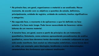 • Na primeira fase, em geral, organizamos o material a ser analisado. Nesse
momento, de acordo com os objetivos e questões de estudo, definimos,
principalmente, unidade de registro, unidade de contexto, trechos significativos
e categorias.
• Na segunda fase, o momento é de aplicarmos o que foi definido na fase
anterior. E a fase mais longa. Pode haver necessidade de fazermos várias
leituras de um mesmo material.
• A terceira fase, em geral, ocorre a partir de princípios de um tratamento
quantitativo. Entretanto, como estamos apresentando procedimentos de análise
qualitativa, nessa fase devemos tentar desvendar o conteúdo subjacente ao que
está sendo manifesto. Sem excluir as informações estatísticas, nossa busca deve
se voltar, por exemplo, para ideologias, tendências e outras determinações
características dos fenômenos que estamos analisando.
 