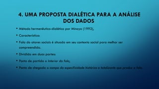 4. UMA PROPOSTA DIALÉTICA PARA A ANÁLISE
DOS DADOS
• Método hermenêutico-dialético por Minayo (1992),
• Característica:
• Fala do atores sociais é situada em seu contexto social para melhor ser
compreendida.
• Dividida em duas partes:
• Ponto de partida o Interior da fala,
• Ponto de chegada o campo da especificidade histórica e totalizante que produz a fala.
 