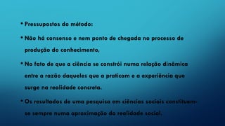 • Pressupostos do método:
• Não há consenso e nem ponto de chegada no processo de
produção do conhecimento,
• No fato de que a ciência se constrói numa relação dinâmica
entre a razão daqueles que a praticam e a experiência que
surge na realidade concreta.
• Os resultados de uma pesquisa em ciências sociais constituem-
se sempre numa aproximação da realidade social.
 