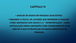 CAPÍTULO IV
• ANÁLISE DE DADOS EM PESQUISA QUALITATIVA
• SEGUNDO O TEXTO, HÁ AUTORES QUE DEFENDEM A”ANÁLISE”
COMO DESCRIÇÃO DOS DADOS E A “ INTERPRETAÇÃO” COMO
ARTICULAÇÃO DESSA DESCRIÇÃO COM CONHECIMENTOS MAIS
AMPLOS E QUE EXTRAPOLAM OS DADOS ESPECÍFICOS DA
PESQUISA.
 