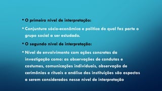 • O primeiro nível de interpretação:
• Conjuntura sócio-econômica e política do qual faz parte o
grupo social a ser estudado.
• O segundo nível de interpretação:
• Nível de envolvimento com ações concretas da
investigação como: as observações de condutas e
costumes, comunicações individuais, observação de
cerimônias e rituais e análise das instituições são aspectos
a serem considerados nesse nível de interpretação
 
