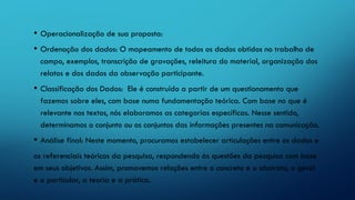 • Operacionalização de sua proposta:
• Ordenação dos dados: O mapeamento de todos os dados obtidos no trabalho de
campo, exemplos, transcrição de gravações, releitura do material, organização dos
relatos e dos dados da observação participante.
• Classificação dos Dados: Ele é construído a partir de um questionamento que
fazemos sobre eles, com base numa fundamentação teórica. Com base no que é
relevante nos textos, nós elaboramos as categorias específicas. Nesse sentido,
determinamos o conjunto ou os conjuntos das informações presentes na comunicação.
• Análise final: Neste momento, procuramos estabelecer articulações entre os dados e
os referenciais teóricos da pesquisa, respondendo às questões da pesquisa com base
em seus objetivos. Assim, promovemos relações entre o concreto e o abstrato, o geral
e o particular, a teoria e a prática.
 