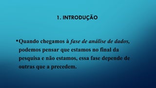 1. INTRODUÇÃO
•Quando chegamos à fase de análise de dados,
podemos pensar que estamos no final da
pesquisa e não estamos, essa fase depende de
outras que a precedem.
 
