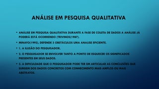 ANÁLISE EM PESQUISA QUALITATIVA
• ANÁLISE EM PESQUISA QUALITATIVA DURANTE A FASE DE COLETA DE DADOS A ANÁLISE JÁ
PODERÁ ESTÁ OCORRENDO (TRIVINOS(1987).
• MINAYO(1992), DEFENDE 3 OBSTÁCULOS UMA ANALISE EFICIENTE.
• 1. A ILUSÃO DO PESQUISADOR,
• 2. O PESQUISADOR SE ENVOLVER TANTO A PONTO DE ESQUECER OS SIGNIFICADOS
PRESENTES EM SEUS DADOS.
• 3. A DIFICULDADE QUE O PESQUISADOR PODE TER EM ARTICULAR AS CONCLUSÕES QUE
SURGEM DOS DADOS CONCRETOS COM CONHECIMENTO MAIS AMPLOS OU MAIS
ABSTRATOS.
 