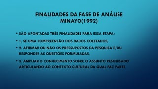FINALIDADES DA FASE DE ANÁLISE
MINAYO(1992)
• SÃO APONTADAS TRÊS FINALIDADES PARA ESSA ETAPA:
• 1. SE UMA COMPREENSÃO DOS DADOS COLETADOS,
• 2. AFIRMAR OU NÃO OS PRESSUPOSTOS DA PESQUISA E/OU
RESPONDER AS QUESTÕES FORMULADAS,
• 3. AMPLIAR O CONHECIMENTO SOBRE O ASSUNTO PESQUISADO
ARTICULANDO AO CONTEXTO CULTURAL DA QUAL FAZ PARTE.
 