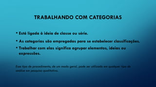 TRABALHANDO COM CATEGORIAS
• Está ligada à ideia de classe ou série.
• As categorias são empregadas para se estabelecer classificações.
• Trabalhar com elas significa agrupar elementos, ideias ou
expressões.
Esse tipo de procedimento, de um modo geral, pode ser utilizado em qualquer tipo de
análise em pesquisa qualitativa.
 