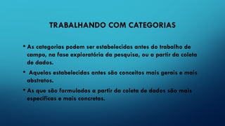 TRABALHANDO COM CATEGORIAS
• As categorias podem ser estabelecidas antes do trabalho de
campo, na fase exploratória da pesquisa, ou a partir da coleta
de dados.
• Aquelas estabelecidas antes são conceitos mais gerais e mais
abstratos.
• As que são formuladas a partir da coleta de dados são mais
específicas e mais concretas.
 