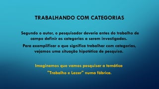 TRABALHANDO COM CATEGORIAS
Segundo o autor, o pesquisador deveria antes do trabalho de
campo definir as categorias a serem investigadas.
Para exemplificar o que significa trabalhar com categorias,
vejamos uma situação hipotética de pesquisa.
Imaginemos que vamos pesquisar a temática
"Trabalho e Lazer" numa fábrica.
 