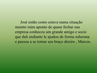 José então como estava numa situação
muinto ruim aponto de quase fechar sua
empresa conheceu um grande amigo e socio
que dali endiante le ajudou de forma soberana
e passou a se tornar seu braço direiro , Marcos.
 