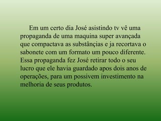 Em um certo dia José asistindo tv vê uma
propaganda de uma maquina super avançada
que compactava as substânçias e ja recortava o
sabonete com um formato um pouco diferente.
Essa propaganda fez José retirar todo o seu
lucro que ele havia guardado apos dois anos de
operações, para um possivem investimento na
melhoria de seus produtos.
 