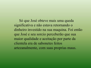 Só que José obteve mais uma queda
significativa e não estava retornando o
dinheiro investido na sua maquina. Foi então
que José e seu sorcio perceberão que sua
maior qualidade e aceitação por parte da
clientela era de sabonetes feitos
artezanalmente, com suas proprias maus.
 