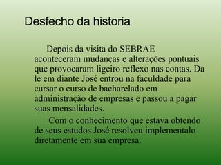 Desfecho da historia
Depois da visita do SEBRAE
aconteceram mudanças e alterações pontuais
que provocaram ligeiro reflexo nas contas. Da
le em diante José entrou na faculdade para
cursar o curso de bacharelado em
administração de empresas e passou a pagar
suas mensalidades.
Com o conhecimento que estava obtendo
de seus estudos José resolveu implementalo
diretamente em sua empresa.
 