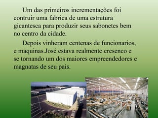 Um das primeiros incrementações foi
contruir uma fabrica de uma estrutura
gicantesca para produzir seus sabonetes bem
no centro da cidade.
Depois vinheram centenas de funcionarios,
e maquinas.José estava realmente cresenco e
se tornando um dos maiores empreendedores e
magnatas de seu pais.
 