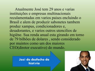 Atualmente José tem 29 anos e varias
instituições e empresas multinacionais
reculamentadas em varios paises encluindo o
Brasil e alem de produzir sabonetes tambem
produz xampus, condicionadores e,
desadorantes, e varios outros utencilios de
higiêne. Sua renda anual esta girando em torno
de 79 bilhões de dolares , sendo considerado
por muintos como um dos maiores
CEO(diretor executivo) do mundo.
José do desfecho da
história
 