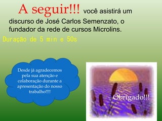 A seguir!!! você asistirá um
discurso de José Carlos Semenzato, o
fundador da rede de cursos Microlins.
Duração de 5 min e 50s
Desde já agradecemos
pela sua atenção e
colaboração durante a
apresentação do nosso
trabalho!!!!
Obrigado!!!
 