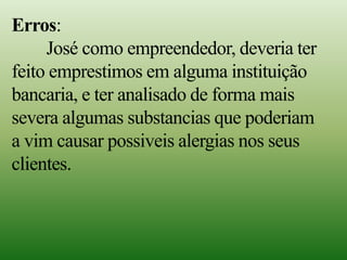 Erros:
José como empreendedor, deveria ter
feito emprestimos em alguma instituição
bancaria, e ter analisado de forma mais
severa algumas substancias que poderiam
a vim causar possiveis alergias nos seus
clientes.
 