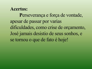 Acertos:
Perseverança e força de vontade,
apesar de passar por varias
dificuldades, como crise de orçamento,
José jamais desistio de seus sonhos, e
se tornou o que de fato é hoje!
 