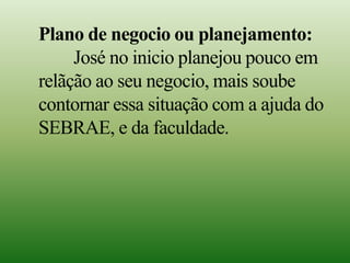 Plano de negocio ou planejamento:
José no inicio planejou pouco em
relãção ao seu negocio, mais soube
contornar essa situação com a ajuda do
SEBRAE, e da faculdade.
 