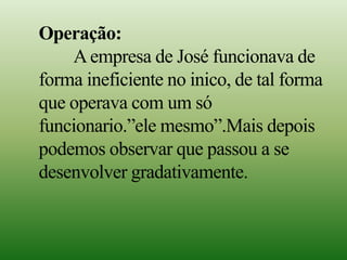 Operação:
Aempresa de José funcionava de
forma ineficiente no inico, de tal forma
que operava com um só
funcionario.”ele mesmo”.Mais depois
podemos observar que passou a se
desenvolver gradativamente.
 