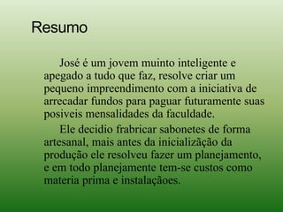 Resumo
José é um jovem muinto inteligente e
apegado a tudo que faz, resolve criar um
pequeno impreendimento com a iniciativa de
arrecadar fundos para paguar futuramente suas
posiveis mensalidades da faculdade.
Ele decidio frabricar sabonetes de forma
artesanal, mais antes da inicializãção da
produção ele resolveu fazer um planejamento,
e em todo planejamente tem-se custos como
materia prima e instalaçãoes.
 