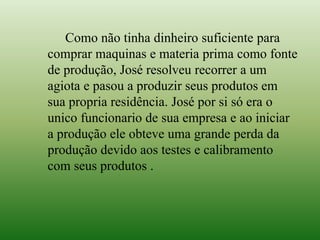 Como não tinha dinheiro suficiente para
comprar maquinas e materia prima como fonte
de produção, José resolveu recorrer a um
agiota e pasou a produzir seus produtos em
sua propria residência. José por si só era o
unico funcionario de sua empresa e ao iniciar
a produção ele obteve uma grande perda da
produção devido aos testes e calibramento
com seus produtos .
 