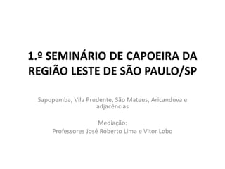 1.º SEMINÁRIO DE CAPOEIRA DA
REGIÃO LESTE DE SÃO PAULO/SP
Sapopemba, Vila Prudente, São Mateus, Aricanduva e
adjacências
Mediação:
Professores José Roberto Lima e Vitor Lobo
 