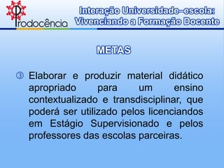 Interação Universidade–escola:
             Vivenciando a Formação Docente


                 METAS

 Elaborar e produzir material didático
  apropriado      para     um      ensino
  contextualizado e transdisciplinar, que
  poderá ser utilizado pelos licenciandos
  em Estágio Supervisionado e pelos
  professores das escolas parceiras.
 