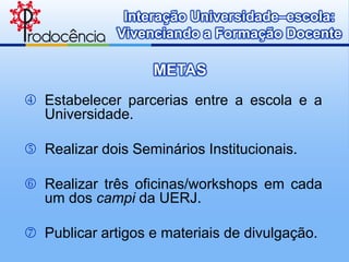 Interação Universidade–escola:
              Vivenciando a Formação Docente

                   METAS
 Estabelecer parcerias entre a escola e a
  Universidade.

 Realizar dois Seminários Institucionais.

 Realizar três oficinas/workshops em cada
  um dos campi da UERJ.

 Publicar artigos e materiais de divulgação.
 