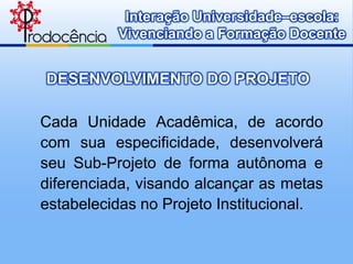 Interação Universidade–escola:
          Vivenciando a Formação Docente


DESENVOLVIMENTO DO PROJETO

Cada Unidade Acadêmica, de acordo
com sua especificidade, desenvolverá
seu Sub-Projeto de forma autônoma e
diferenciada, visando alcançar as metas
estabelecidas no Projeto Institucional.
 