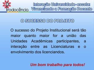 Interação Universidade–escola:
           Vivenciando a Formação Docente


     O SUCESSO DO PROJETO

O sucesso do Projeto Institucional será tão
maior quanto maior for a união das
Unidades Acadêmicas participantes, a
interação entre as Licenciaturas e o
envolvimento dos licenciandos.


           Um bom trabalho para todos!
 