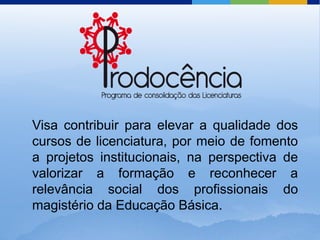 Visa contribuir para elevar a qualidade dos
cursos de licenciatura, por meio de fomento
a projetos institucionais, na perspectiva de
valorizar a formação e reconhecer a
relevância social dos profissionais do
magistério da Educação Básica.
 