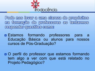 Pode nos levar a uma clareza de propósitos
na formação de professores ao tentarmos
responder questões como:

   Estamos formando professores para a
    Educação Básica ou alunos para nossos
    cursos de Pós-Graduação?

   O perfil do professor que estamos formando
    tem algo a ver com que está relatado no
    Projeto Pedagógico?
 