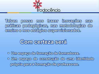 Talvez possa nos trazer inovações nas
práticas pedagógicas, nas metodologias de
ensino e nos estágios supervisionados.


       Com certeza será
  Um espaço de formação de formadores.
  Um espaço de construção de uma identidade
  própria para a formação de professores.
 