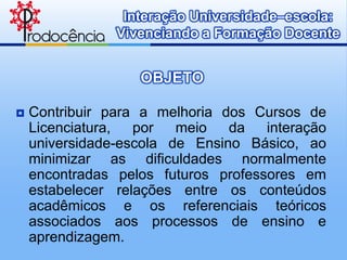 Interação Universidade–escola:
                Vivenciando a Formação Docente


                   OBJETO

   Contribuir para a melhoria dos Cursos de
    Licenciatura,  por   meio   da   interação
    universidade-escola de Ensino Básico, ao
    minimizar as dificuldades normalmente
    encontradas pelos futuros professores em
    estabelecer relações entre os conteúdos
    acadêmicos e os referenciais teóricos
    associados aos processos de ensino e
    aprendizagem.
 