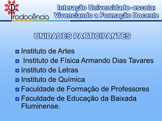 Interação Universidade–escola:
           Vivenciando a Formação Docente


     UNIDADES PARTICIPANTES

 Instituto de Artes
 Instituto de Física Armando Dias Tavares
 Instituto de Letras
 Instituto de Química
 Faculdade de Formação de Professores
 Faculdade de Educação da Baixada
  Fluminense.
 