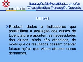 Interação Universidade–escola:
            Vivenciando a Formação Docente


                METAS

Produzir dados e indicadores que
 possibilitem a avaliação dos cursos de
 Licenciatura e apontem as necessidades
 dos alunos, ainda não atendidas, de
 modo que os resultados possam orientar
 futuras ações que visem atender essas
 demandas.
 