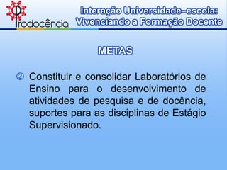 Interação Universidade–escola:
             Vivenciando a Formação Docente


                 METAS

 Constituir e consolidar Laboratórios de
  Ensino para o desenvolvimento de
  atividades de pesquisa e de docência,
  suportes para as disciplinas de Estágio
  Supervisionado.
 