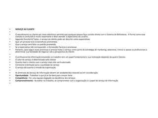 •   SERVIÇO AO CLIENTE
•
•   O atendimento ao cliente por meio eletrônico permite que qualquer pessoa faça contato direto com o Sistema de Bibliotecas. A forma como esse
    contato é conduzido é muito importante e deve atender a expectativa do usuário.
•   Segundo Dunckel & Taylor, o serviço ao cliente pode ser descrito como expectativas
•   Que um produto terá os benefícios prometidos
•   Que o serviço será feito no padrão prometido
•   Se a expectativa não corresponder, o fornecedor fará jus à promessa
•   Portanto, para seguir essas premissas é preciso tratar o serviço como parte da estratégia de marketing, selecionar, treinar e apoiar os profissionais e
    determinar sua facilidade de negociar sob a perspectiva do cliente .
•
•   O profissional da Informação envolvido no trabalho tem um papel fundamental e sua motivação depende de quatro fatores:
•   O valor do serviço é determinado pelo cliente
•   Quanto mais o cliente usar o serviço mais este será valorizado
•   Constante orientação para a qualidade do serviço
•   O serviço dá suporte à missão da organização
•
•   As diretrizes do Serviço de Informação devem ser estabelecidas levando-se em consideração:
•   Oportunidade - Trabalhar o que já se faz bem para crescer forte
•   Competência - Ter uma equipe engajada na excelência dos serviços
•   Comprometimento - Acreditar no trabalho, se comprometer com a organização e o papel do serviço de informação
•
 
