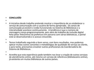 •   CONCLUSÃO
•
•   A iniciativa desde trabalho pretende mostrar a importância de se estabelecer o
    serviço de comunicação com o usuário de forma apropriada. Os canais de
    comunicação já existem e estão funcionando no Sistema de Bibliotecas e a
    interatividade acontece continuamente. A tendência é que o número de
    mensagens cresça progressivamente, pois além do trabalho de inclusão digital
    feito pelos Telecentros da prefeitura em parceria com várias bibliotecas, o portal
    está se desenvolvendo e o acesso crescendo.
•
•   Temos trabalhado seguindo o bom senso, com bons resultados, mas podemos
    aplicar muitos outros conceitos e metodologias de qualidade de serviço ao cliente,
    e para tanto, precisamos envolver outros profissionais da Coordenadoria do
    Sistema de Bibliotecas.
•
•   Acredito que esta experiência pode também nos levar a criação de outros serviços
    de atendimento online, até mesmo um serviço de referência (bibliotecário online),
    já existente em muitas bibliotecas de outros países.
 