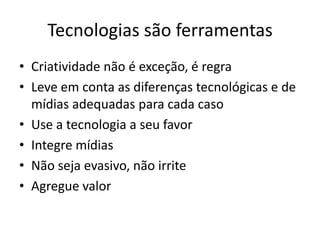 Tecnologias são ferramentas
• Criatividade não é exceção, é regra
• Leve em conta as diferenças tecnológicas e de
  mídias adequadas para cada caso
• Use a tecnologia a seu favor
• Integre mídias
• Não seja evasivo, não irrite
• Agregue valor
 