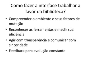 Como fazer a interface trabalhar a
        favor da biblioteca?
• Compreender o ambiente e seus fatores de
  mutação
• Reconhecer as ferramentas e medir sua
  eficiência
• Agir com transparência e comunicar com
  sinceridade
• Feedback para evolução constante
 