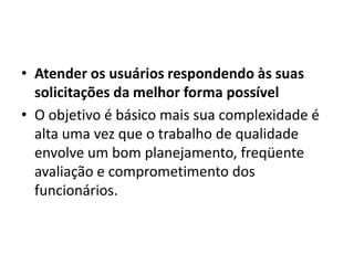 • Atender os usuários respondendo às suas
  solicitações da melhor forma possível
• O objetivo é básico mais sua complexidade é
  alta uma vez que o trabalho de qualidade
  envolve um bom planejamento, freqüente
  avaliação e comprometimento dos
  funcionários.
 