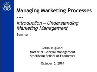 Managing Marketing Processes 
--- 
Introduction – Understanding 
Marketing Management 
Seminar 1 
Robin Teigland 
Master of General Management 
Stockholm School of Economics 
October 6, 2014 
 