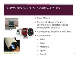 DISPOSITIFS MOBILES : SMARTWATCHES
 SmartWatch
 Simple affichage d’heure et
chronomètre; caractéristiques
comparables aux PDA
 Connectivité Bluetooth, Wifi, GPS
 Constructeurs:
 Palm
 Seiko
 Motorola
 Apple
 Google
Pebble
PalmOS
6
 